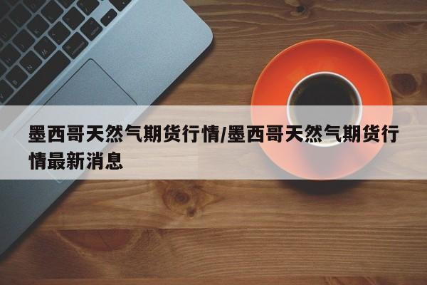 墨西哥天然气期货行情/墨西哥天然气期货行情最新消息