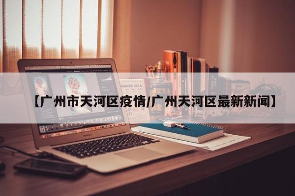 【广州市天河区疫情/广州天河区最新新闻】