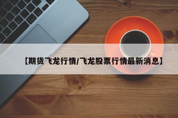 【期货飞龙行情/飞龙股票行情最新消息】
