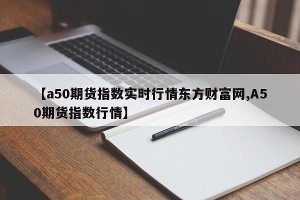 【a50期货指数实时行情东方财富网,A50期货指数行情】