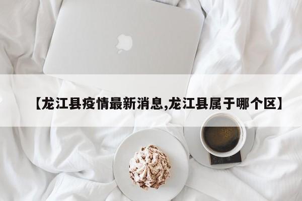 【龙江县疫情最新消息,龙江县属于哪个区】