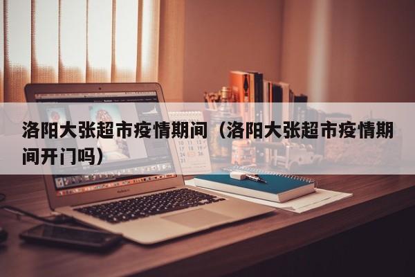 洛阳大张超市疫情期间(洛阳大张超市疫情期间开门吗)