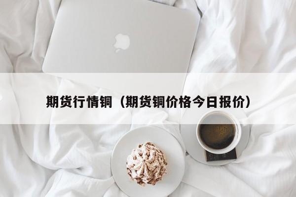 期货行情铜(期货铜价格今日报价)