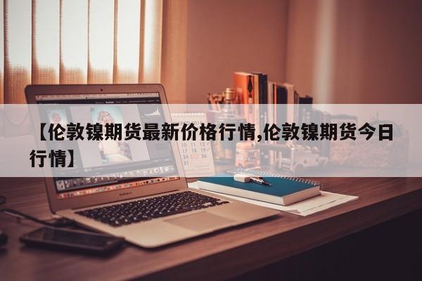 【伦敦镍期货最新价格行情,伦敦镍期货今日行情】