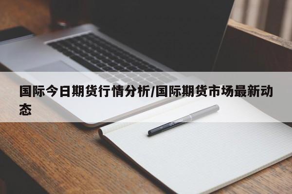 国际今日期货行情分析/国际期货市场最新动态