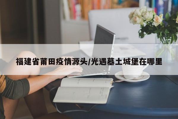 福建省莆田疫情源头/光遇墓土城堡在哪里