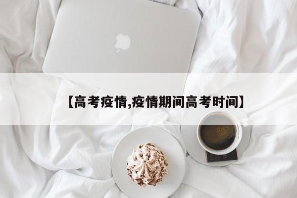 【高考疫情,疫情期间高考时间】