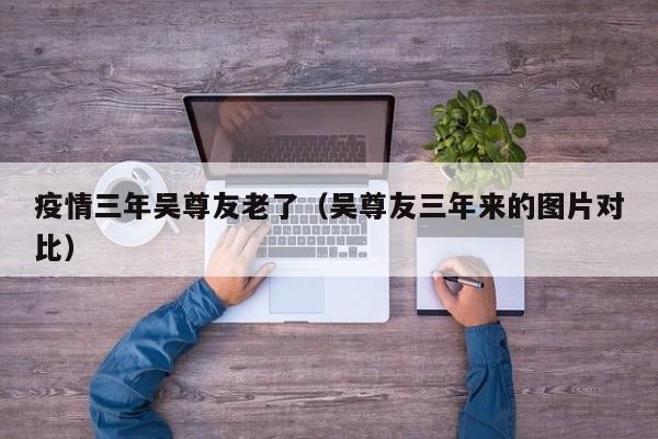 疫情三年吴尊友老了(吴尊友三年来的图片对比)