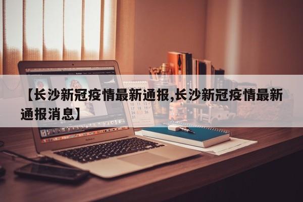 【长沙新冠疫情最新通报,长沙新冠疫情最新通报消息】