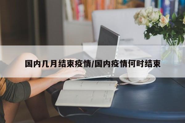 国内几月结束疫情/国内疫情何时结束