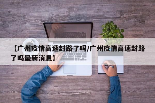 【广州疫情高速封路了吗/广州疫情高速封路了吗最新消息】