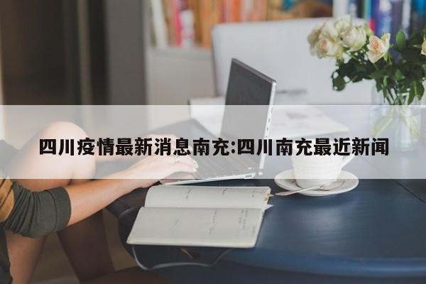 四川疫情最新消息南充:四川南充最近新闻