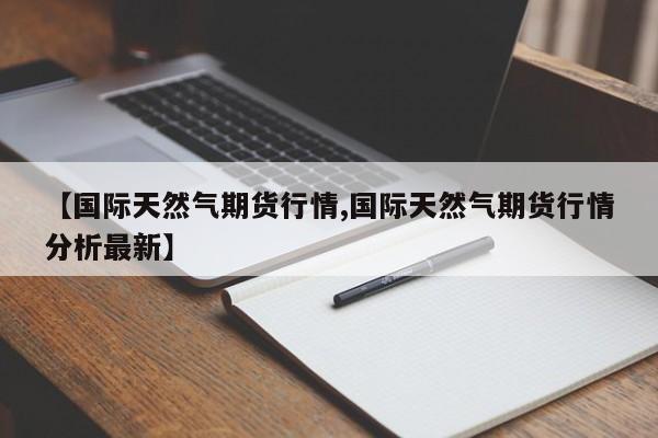 【国际天然气期货行情,国际天然气期货行情分析最新】