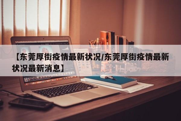 【东莞厚街疫情最新状况/东莞厚街疫情最新状况最新消息】