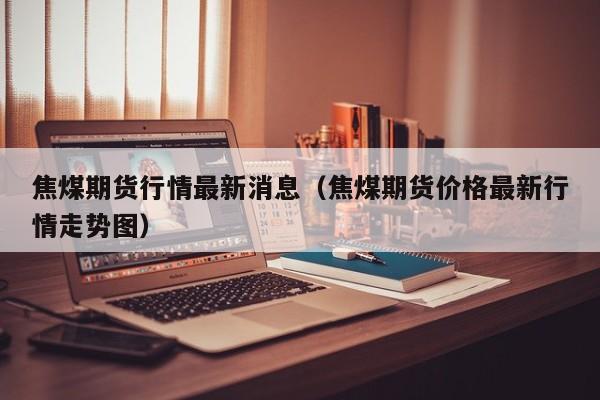 焦煤期货行情最新消息(焦煤期货价格最新行情走势图)