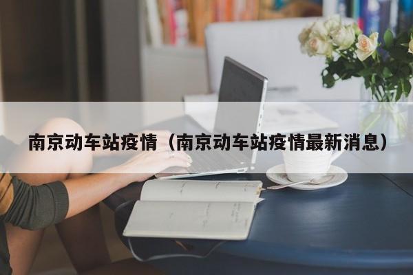 南京动车站疫情(南京动车站疫情最新消息)