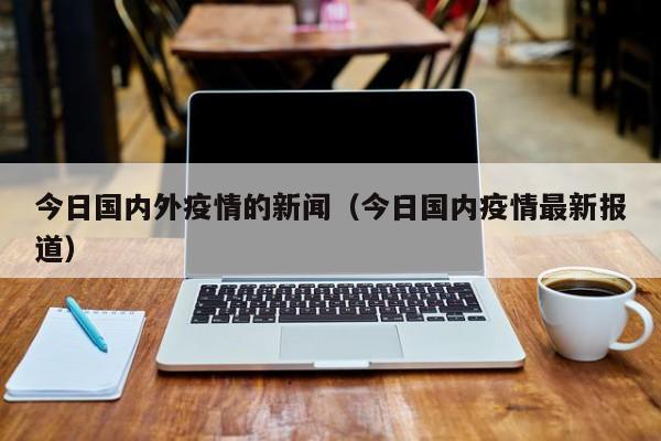 今日国内外疫情的新闻(今日国内疫情最新报道)