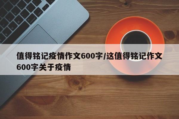 值得铭记疫情作文600字/这值得铭记作文600字关于疫情