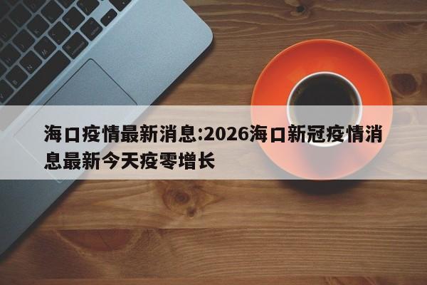 海口疫情最新消息:2026海口新冠疫情消息最新今天疫零增长
