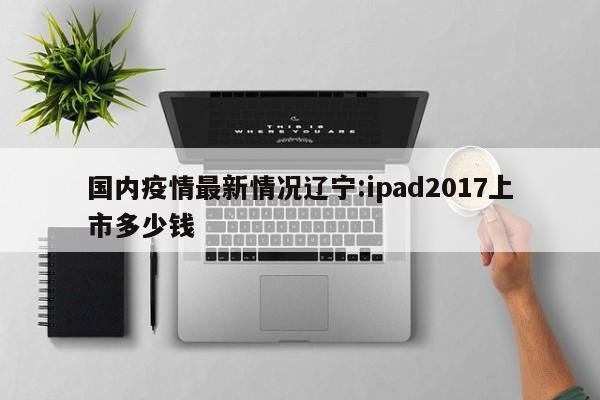 国内疫情最新情况辽宁:ipad2017上市多少钱