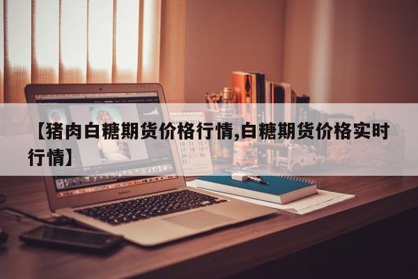 【猪肉白糖期货价格行情,白糖期货价格实时行情】