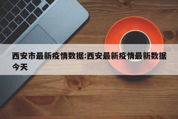 西安市最新疫情数据:西安最新疫情最新数据今天