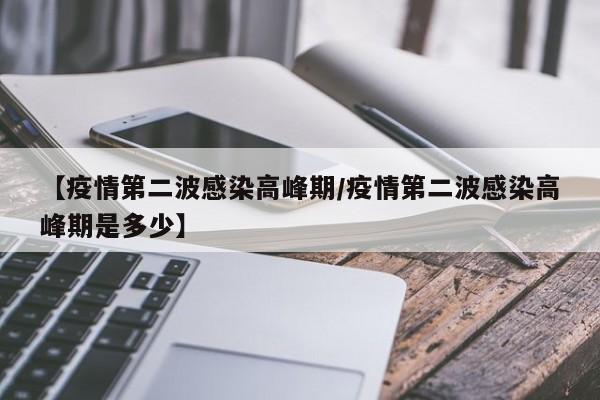 【疫情第二波感染高峰期/疫情第二波感染高峰期是多少】