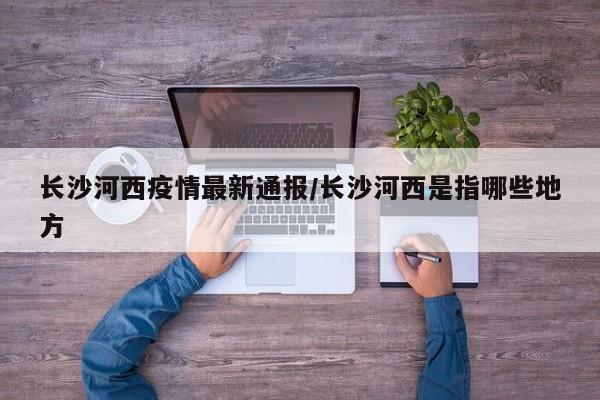 长沙河西疫情最新通报/长沙河西是指哪些地方