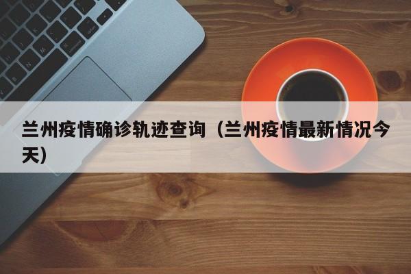 兰州疫情确诊轨迹查询(兰州疫情最新情况今天)