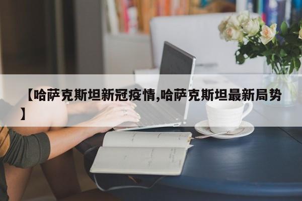 【哈萨克斯坦新冠疫情,哈萨克斯坦最新局势】