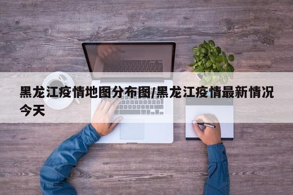黑龙江疫情地图分布图/黑龙江疫情最新情况今天