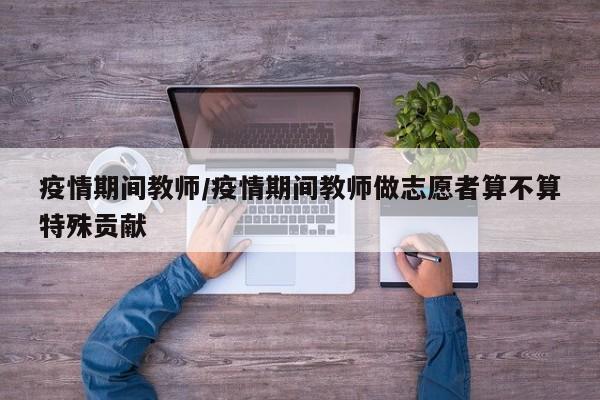 疫情期间教师/疫情期间教师做志愿者算不算特殊贡献