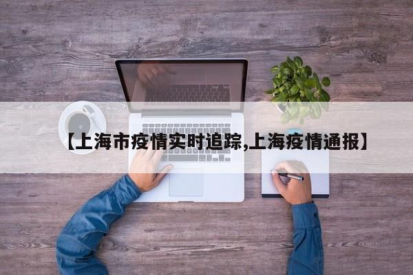 【上海市疫情实时追踪,上海疫情通报】