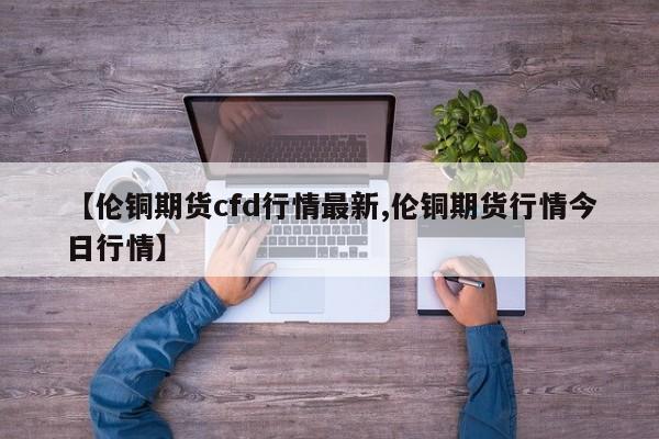 【伦铜期货cfd行情最新,伦铜期货行情今日行情】