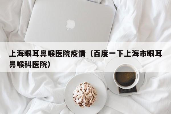 上海眼耳鼻喉医院疫情(百度一下上海市眼耳鼻喉科医院)