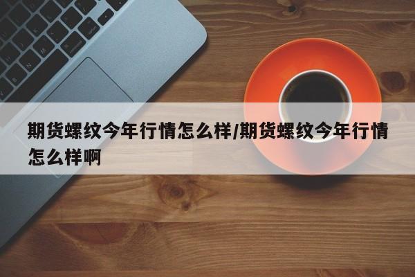 期货螺纹今年行情怎么样/期货螺纹今年行情怎么样啊