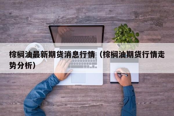 棕榈油最新期货消息行情(棕榈油期货行情走势分析)