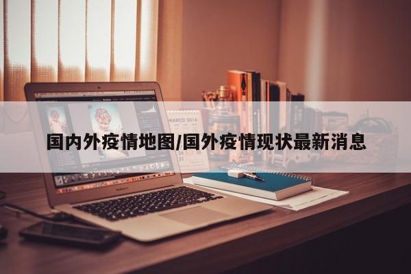 国内外疫情地图/国外疫情现状最新消息