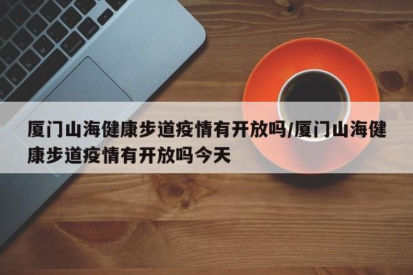 厦门山海健康步道疫情有开放吗/厦门山海健康步道疫情有开放吗今天