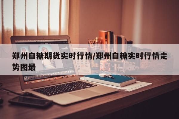 郑州白糖期货实时行情/郑州白糖实时行情走势图最