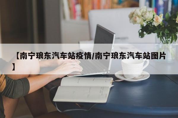 【南宁琅东汽车站疫情/南宁琅东汽车站图片】