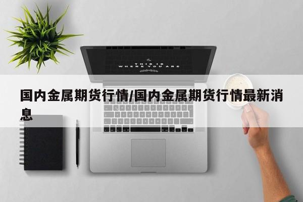 国内金属期货行情/国内金属期货行情最新消息