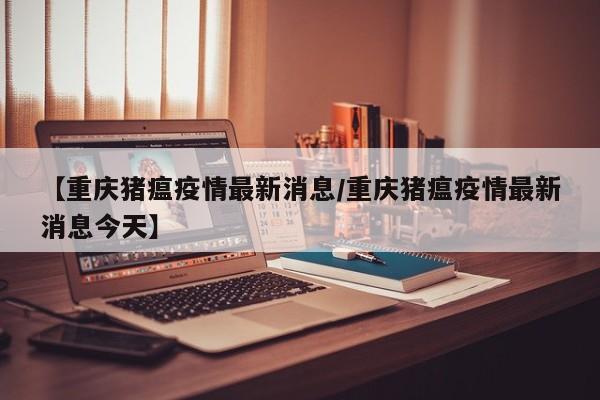 【重庆猪瘟疫情最新消息/重庆猪瘟疫情最新消息今天】