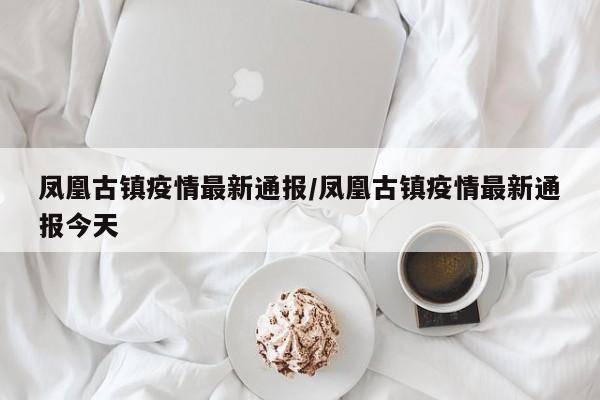 凤凰古镇疫情最新通报/凤凰古镇疫情最新通报今天