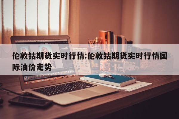 伦敦钴期货实时行情:伦敦钴期货实时行情国际油价走势
