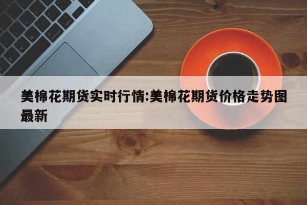 美棉花期货实时行情:美棉花期货价格走势图最新