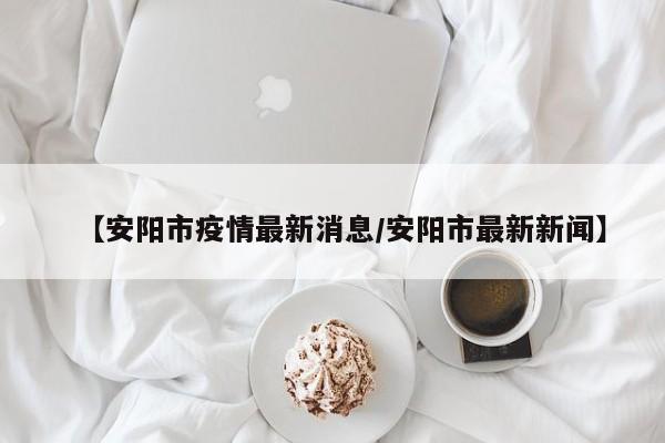 【安阳市疫情最新消息/安阳市最新新闻】
