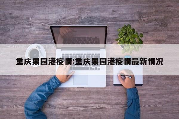 重庆果园港疫情:重庆果园港疫情最新情况