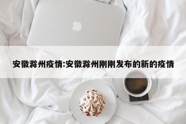安徽滁州疫情:安徽滁州刚刚发布的新的疫情