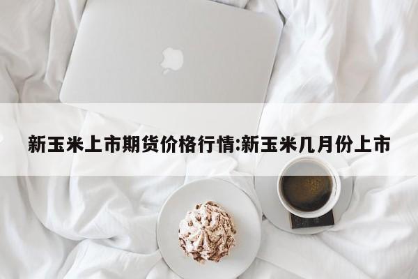 新玉米上市期货价格行情:新玉米几月份上市